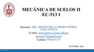 MECÁNICA DE SUELOS II
EC-513 I
Docente: MSc. ROCÍO DEL CARMEN PÉREZ
COLLANTES
E-mail: rocio.perez.c@uni.edu.pe
pcrocio7@gmail.com
Celular: 954467175
SEPTIEMBRE, 2022
UNI – FIC, 2022 1
 