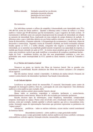 11
Reflexo alterado: limitação sensorial na via aferente
patologias da porção eferente
patologias do nervo facial
lesão do troco cerebral
Recrutamento:
Em indivíduos normais o reflexo do estapédio é desencadeado com intensidade entre 70 e
100 dB NA acima do limiar auditivo. Quando a diferença entre o limiar do reflexo e o limiar
auditivo é menor que 60 dB dizemos que há recrutamento, o que é sugestivo de lesão coclear. O
recrutamento é definido como um aumento desproporcional da sensação de intensidade em relação
ao aumento da intensidade física, implicando em uma redução do campo dinâmico de audição. A
diferença entre o que o indivíduo detecta em seu limiar auditivo mínimo, e o que ele tolera, em seu
limiar de desconforto, é bastante reduzida. A fisiopatologia do recrutamento é, ainda hoje, objeto de
discussões e controvérsia. Segundo a teoria de Tumarkin e Kobrak, nas lesões recrutantes estariam
lesadas apenas as CCE, e a orelha afetada, conquanto não reagisse a estimulações de baixa
intensidade, ao se aumentar sua amplitude gradativamente recuperaria sua capacidade de resposta, à
medida que fossem entrando em ação as CCI. As teorias atuais propõem que as CCE funcionariam
como uma resistência variável que pode modificar a ressonância do complexo membrana basilar –
órgão de Corti – membrana tectória, em face das suas propriedades contrárias e, com isso,
permitindo uma maior tonotopicidade às CCI, opondo-se desta maneira a teoria de Tumarkin e
Kobrak.
6- c) Núcleos do Lemnisco Lateral
Situam-se na ponte, no interior das fibras do lemnisco lateral. São as grandes vias
ascendentes da sensibilidade. Recebe aferências das fibras dos núcleos cocleares e do complexo
olivar superior.
São três núcleos: dorsal, ventral e intermédio. A aferência do núcleo dorsal é binaural, do
ventral é contra-lateral e do intermédio é ipsilateral. Sua função é desconhecida.
6- d) Colículo Inferior
Localiza-se na porção dorsal do mesencéfalo. É essencial, funcionando como centro de
integração da mensagem auditiva. Sem ele, a percepção do som seria impossível. Tem aferências
auditivas e extra-auditivas (por exemplo, tátil).
Divisão: núcleos central, dorso-medial, lateral e dorsal.
Quase todos os neurônios respondem a estímulos ipsilaterais e contra-laterais,
predominantemente contra-laterais. Menos de 40% são excitados por estímulos ipsilaterais.
Recebe diversos tipos de informações, como freqüência, intensidade, complexidade
temporal, localização no espaço. Parece estar envolvido com a localização sonora e com funções
motoras, como por exemplo, medula espinhal e colículo superior, que ativa a musculatura extra-
ocular, formando mapas de representações funcionais que permitem representar os parâmetros do
“espaço sonoro”.
Aferências: periféricas – todos os núcleos inferiores, exceto núcleo ventral contralateral
do lemnisco lateral.
descendentes (centrais) – córtex auditivo e corpo geniculado medial.
Eferências para o corpo geniculado medial, núcleos auditivos do tronco cerebral e estruturas
extra-auditivas: colículo superior, formação reticular, mesencéfalo, cerebelo.
 