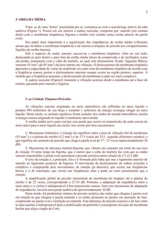 2
3- ORELHA MÉDIA
Trata- se de uma “bolsa” preenchida por ar, comunica-se com a nasofaringe através da tuba
auditiva (Figura 1). Possui em seu interior a cadeia ossicular, composta por: martelo (em contato
direto com a membrana timpânica); bigorna e estribo (em contato coma cóclea através da janela
oval).
Seu papel mais importante é a equalização das impedâncias da orelha média (vibrações
aéreas que invadem a membrana timpânica) e da interna (variações de pressão nos compartimentos
líquidos da orelha interna).
Sob o impacto de ondas sonoras sucessivas a membrana timpânica vibra no seu todo,
deslocando-se para dentro e para fora da orelha média (fases de compressão e de rarefação), como
um pistão, juntamente com o cabo do martelo, ao qual está intimamente fixado. Segundo Békésy
somente 55 mm2
(de 85 mm2
) da área entram em vibração. O deslocamento da membrana timpânica
apresenta a capacidade de variar de amplitude em cada zona da membrana timpânica de acordo com
a freqüência sonora, porém o deslocamento máximo sempre ocorre na região póstero- superior. À
medida que a freqüência aumenta, o deslocamento da membrana é cada vez mais complexo.
A cadeia ossicular (Figura2) transmite a vibração acústica desde a membrana até a base do
estribo, passando pelo martelo e bigorna.
3- a) Unidade Tímpano-Ossicular
As vibrações sonoras originadas no meio atmosférico são refletidas no meio líquido e
perdem 999 milésimos de sua força e somente 1 milésimo da energia consegue chegar ao meio
líquido. Deste modo, os animais aquáticos ficam isolados dos ruídos do mundo atmosférico, porém
a energia sonora originada no líquido é totalmente aproveitada.
A orelha média serve para corrigir esta perda que ocorre na transmissão da onda sonora do
meio aéreo para o meio líquido da cóclea. Isto ocorre por dois mecanismos:
1- Mecanismo hidráulico: a relação de superfície entre a área de vibração útil da membrana
(55 mm2
) e a platina do estribo (3,2 mm2
) é de 17/1 (varia até 25/1, segundo diferentes estudos), o
que significa um aumento de pressão que chega à janela oval de 17 - 25 vezes (aproximadamente 26
dB).
2- Mecanismo de alavanca martelo-bigorna, que vibram em conjunto em torno do seu eixo
de rotação. O ramo longo da bigorna, que é menor que o cabo do martelo faz com que as ondas
sonoras transmitidas à janela oval aumentem a pressão acústica numa relação de 2/1 (2,5 dB).
O eixo de rotação é, a princípio, fixo e é formado pela linha que une o ligamento anterior do
martelo ao ligamento posterior da bigorna. O movimento de deslocamento da cadeia ossicular é
complexo e compreende dois movimentos: de rotação (já descrito), que ocorre nas freqüências
baixas e o de translação, que ocorre nas freqüências altas e pode ser mais proeminente que a
rotação.
A amplificação global da pressão transmitida da membrana do tímpano até a platina do
estribo é de 22 vezes, correspondendo a 27-35 dB. Portanto, a adaptação da impedância entre o
meio aéreo e a cóclea é indispensável à boa transmissão sonora. Sem este mecanismo de adaptação
de impedâncias, haveria uma perda auditiva de aproximadamente 30 dB.
Deste modo, há predomínio intenso de pressão acústica das ondas que chegam à janela oval
em relação às que chegam à janela redonda e as ondas alcançam as janelas em oposição de fase:
compressão na janela oval e rarefação na redonda. Esta diferença de pressão acústica e de fase entre
as duas janelas é indispensável para a mobilização da perilinfa e conseqüente ativação da membrana
basilar que aloja o órgão de Corti.
 