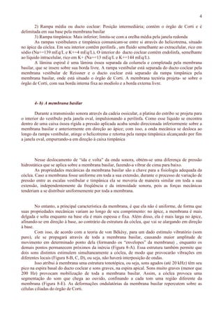 4
2) Rampa média ou ducto coclear: Posição intermediária; contém o órgão de Corti e é
delimitada em sua base pela membrana basilar
3) Rampa timpânica: Mais inferior; limita-se com a orelha média pela janela redonda
As rampas vestibulares e timpânica comunicam-se entre si através do helicotrema, situado
no ápice da cóclea. Em seu interior contêm perilinfa , um fluido semelhante ao extracelular, rico em
sódio (Na+=139 mEq/L e K+=4 mEq/L), O interior do ducto coclear contém endolinfa, semelhante
ao líquido intracelular, rico em K+ (Na+=13 mEq/L e K+=144 mEq/L).
A lâmina espiral é uma lâmina óssea separada da columela e completada pela membrana
basilar, que se insere sobre sua borda livre. A rampa vestibular está separada do ducto coclear pela
membrana vestibular de Reissner e o ducto coclear está separado da rampa timpânica pela
membrana basilar, onde está situado o órgão de Corti. A membrana tectória projeta- se sobre o
órgão de Corti, com sua borda interna fixa ao modíolo e a borda externa livre.
4- b) A membrana basilar
Durante a transmissão sonora através da cadeia ossicular, a platina do estribo se projeta para
o interior do vestíbulo pela janela oval, impulsionando a perilinfa. Como esse líquido se encontra
dentro de uma caixa óssea rígida a pressão aplicada acaba sendo direcionada inferiormente sobre a
membrana basilar e anteriormente em direção ao ápice; com isso, a onda mecânica se desloca ao
longo da rampa vestibular, atinge o helicotrema e retorna pela rampa timpânica alcançando por fim
a janela oval, empurrando-a em direção à caixa timpânica
Nesse deslocamento de “ida e volta” da onda sonora, obtém-se uma diferença de pressão
hidrostática que se aplica sobre a membrana basilar, fazendo-a vibrar de cima para baixo.
As propriedades mecânicas da membrana basilar são a chave para a fisiologia adequada da
cóclea. Caso a membrana fosse uniforme em toda a sua extensão, durante o processo de variação de
pressão entre as escalas vestibular e timpânica ela se moveria de maneira similar em toda a sua
extensão, independentemente da freqüência e da intensidade sonora, pois as forças mecânicas
tenderiam a se distribuir uniformemente por toda a membrana.
No entanto, a principal característica da membrana, é que ela não é uniforme, de forma que
suas propriedades mecânicas variam ao longo de seu comprimento: no ápice, a membrana é mais
delgada e solta enquanto na base ela é mais espessa e fixa. Além disso, ela é mais larga no ápice,
afinando-se em direção à base, ao contrário da estrutura da cóclea, que vai se alargando em direção
à base.
Com isso, de acordo com a teoria de von Békésy, para um dado estímulo vibratório (som
puro), ele se propagará através de toda a membrana basilar, causando maior amplitude de
movimento em determinado ponto dela (formando os “envelopes” da membrana) , enquanto os
demais pontos permanecem próximos da inércia (Figura 8-A). Essa estrutura também permite que
dois sons distintos estimulem simultaneamente a cóclea, de modo que provocarão vibrações em
diferentes locais (Figura 8-B, C, D), ou seja, não haverá interposição de ondas.
Isso atribui à membrana uma estrutura tonotópica, ou seja, sons agudos (até 20 kHz) têm seu
pico na espira basal do ducto coclear e sons graves, na espira apical. Sons muito graves (menor que
200 Hz) provocam mobilização de toda a membrana basilar. Assim, a cóclea provoca uma
segmentação do som que chega ao ouvido, confinando a cada tom uma região diferente da
membrana (Figura 8-E). As deformações ondulatórias da membrana basilar repercutem sobre as
células ciliadas do órgão de Corti.
 