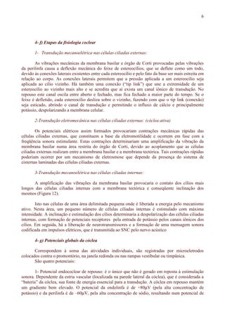 6
4- f) Etapas da fisiologia coclear
1- Transdução mecanoelétrica nas células ciliadas externas:
As vibrações mecânicas da membrana basilar e órgão de Corti provocadas pelas vibrações
da perilinfa causa a deflexão mecânica do feixe de estereocílios, que se deflete como um todo,
devido às conexões laterais existentes entre cada estereocílio e pelo fato da base ser mais estreita em
relação ao corpo. As conexões laterais permitem que a pressão aplicada a um estereocílio seja
aplicada ao cílio vizinho. Há também uma conexão (“tip link”) que une a extremidade de um
estereocílio ao vizinho mais alto e se acredita que aí exista um canal iônico de transdução. No
repouso este canal oscila entre aberto e fechado, mas fica fechado a maior parte do tempo. Se o
feixe é defletido, cada estereocílio desliza sobre o vizinho, fazendo com que o tip link (conexão)
seja esticado, abrindo o canal de transdução e permitindo o influxo de cálcio e principalmente
potássio, despolarizando a membrana celular.
2-Transdução eletromecânica nas células ciliadas externas: (cóclea ativa)
Os potenciais elétricos assim formados provocariam contrações mecânicas rápidas das
células ciliadas externas, que constituem a base da eletromotilidade e ocorrem em fase com a
freqüência sonora estimulante. Estas contrações determinariam uma amplificação da vibração da
membrana basilar numa área restrita do órgão de Corti, devido ao acoplamento que as células
ciliadas externas realizam entre a membrana basilar e a membrana tectórica. Tais contrações rápidas
poderiam ocorrer por um mecanismo de eletrosmose que depende da presença do sistema de
cisternas laminadas das células ciliadas externas.
3-Transdução mecanoelétrica nas células ciliadas internas:
A amplificação das vibrações da membrana basilar provocaria o contato dos cílios mais
longos das células ciliadas internas com a membrana tectórica e conseqüente inclinação dos
mesmos (Figura 12).
Isto nas células de uma área delimitada pequena onde é liberada a energia pelo mecanismo
ativo. Nesta área, um pequeno número de células ciliadas internas é estimulado com máxima
intensidade. A inclinação e estimulação dos cílios determinaria a despolarização das células ciliadas
internas, com formação de potenciais receptores pela entrada de potássio pelos canais iônicos dos
cílios. Em seguida, há a liberação de neurotransmissores e a formação de uma mensagem sonora
codificada em impulsos elétricos, que é transmitida ao SNC pelo nervo acústico
4- g) Potenciais globais da cóclea
Correspondem à soma das atividades individuais, são registradas por microeletrodos
colocados contra o promontório, na janela redonda ou nas rampas vestibular ou timpânica.
São quatro potenciais:
1- Potencial endococlear de repouso: é o único que não é gerado em reposta à estimulação
sonora. Dependente da estria vascular (localizada na parede lateral da cóclea), que é considerada a
“bateria” da cóclea, sua fonte de energia essencial para a transdução. A cóclea em repouso mantém
um gradiente bem elevado. O potencial da endolinfa é de +80µV (pela alta concentração de
potássio) e da perilinfa é de –60µV, pela alta concentração de sódio, resultando num potencial de
 