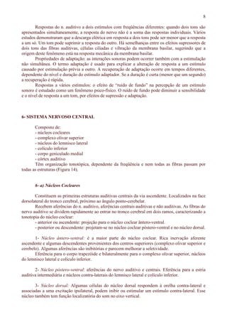 8
Respostas do n. auditivo a dois estímulos com freqüências diferentes: quando dois tons são
apresentados simultaneamente, a resposta do nervo não é a soma das respostas individuais. Vários
estudos demonstraram que a descarga elétrica em resposta a dois tons pode ser menor que a resposta
a um só. Um tom pode suprimir a resposta do outro. Há semelhanças entre os efeitos supressores de
dois tons das fibras auditivas, células ciliadas e vibração da membrana basilar, sugerindo que a
origem deste fenômeno está na resposta mecânica da membrana basilar.
Propriedades de adaptação: as interações sonoras podem ocorrer também com a estimulação
não simultânea. O termo adaptação é usado para explicar a alteração de resposta a um estímulo
causado por estimulação prévia a outro. A recuperação de adaptação ocorre em tempos diferentes,
dependente do nível e duração do estímulo adaptador. Se a duração é curta (menor que um segundo)
a recuperação é rápida.
Respostas a vários estímulos: o efeito de “ruído de fundo” na percepção de um estímulo
sonoro é estudado como um fenômeno psico-físico. O ruído de fundo pode diminuir a sensibilidade
e o nível de resposta a um tom, por efeitos de supressão e adaptação.
6- SISTEMA NERVOSO CENTRAL
Composto de:
- núcleos cocleares
- complexo olivar superior
- núcleos do lemnisco lateral
- colículo inferior
- corpo geniculado medial
- córtex auditivo
Têm organização tonotópica, dependente da freqüência e nem todas as fibras passam por
todas as estruturas (Figura 14).
6- a) Núcleos Cocleares
Constituem as primeiras estruturas auditivas centrais da via ascendente. Localizados na face
dorsolateral do tronco cerebral, próximo ao ângulo ponto-cerebelar.
Recebem aferências do n. auditivo, aferências centrais auditivas e não auditivas. As fibras do
nervo auditivo se dividem rapidamente ao entrar no tronco cerebral em dois ramos, caracterizando a
tonotopia do núcleo coclear:
- anterior ou ascendente: projeção para o núcleo coclear ântero-ventral.
- posterior ou descendente: projetam-se no núcleo coclear póstero-ventral e no núcleo dorsal.
1- Núcleo ântero-ventral: é a maior parte do núcleo coclear. Rica inervação aferente
ascendente e algumas descendentes provenientes dos centros superiores (complexo olivar superior e
cerebelo). Algumas aferências são inibitórias e parecem melhorar a seletividade.
Eferência para o corpo trapezóide e bilateralmente para o complexo olivar superior, núcleos
do lemnisco lateral e colículo inferior.
2- Núcleo póstero-ventral: aferências do nervo auditivo e centrais. Eferência para a estria
auditiva intermediária e núcleos contra-laterais do lemnisco lateral e colículo inferior.
3- Núcleo dorsal: Algumas células do núcleo dorsal respondem à orelha contra-lateral e
associadas a uma excitação ipsilateral, podem inibir ou estimular um estímulo contra-lateral. Esse
núcleo também tem função localizatória do som no eixo vertical.
 
