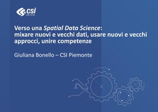 Verso una Spatial Data Science:
mixare nuovi e vecchi dati, usare nuovi e vecchi
approcci, unire competenze
Giuliana Bonello – CSI Piemonte
 