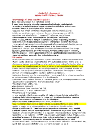 1
CAPÍTULO 65 – Goodman 16
FARMACOLOGÍA CONTRA EL CÁNCER
-La farmacología del cáncer ha cambiado gracias a:
1-una mejor comprensión de la biología del cáncer.
2- Invención de fármacos, enfocados en vulnerabilidades de cánceres individuales.
-Se aprovecha el poder del sistema inmune en tratamiento del cáncer temidos como:
melanoma, cáncer de pulmón y metástasis avanzada.
-Respuesta altas: 87% en el linfoma de Hodgkin y 50% en melanoma metastásico:
tratados con combinaciones de anticuerpos de muerte celular programada 1 (PD-1)
y proteína 4 asociada a linfocitos T citotóxicos (CTLA4) para el control inmune.
-Los inhibidores del control inmunitario están aprobados para tratamiento:
cáncer de vejiga, linfoma de Hodgkin, cáncer de riñón, cáncer de pulmón y melanoma.
-Pero: tienen índice terapéutico estrecho y mayor potencial para causar efectos nocivos.
-Una comprensión profunda de: mecanismos de acción, farmacocinética clínica, interacciones
farmacológicas y efectos adversos, es esencial para su uso seguro y eficaz.
-Los Fármacos contra el cáncer son variados en estructura y mecanismo de acción e incluye:
alquilantes, antimetabolitos, productos naturales, hormonas, antagonistas de hormonas,
moléculas pequeñas y anticuerpos dirigidos a blancos específicos (receptores extracelulares,
cinasas intracelulares, o controles de la vigilancia inmunitaria).
El ciclo celular
-La comprensión del ciclo celular es esencial para el uso racional de los fármacos antineoplásicos.
-Muchos agentes citotóxicos: actúan dañando el DNA; Su toxicidad es mayor durante la fase S.
-Alcaloides de la vinca y texanos: bloquean la formación de un eje mitótico funcional en la fase M.
-Estos agentes son más efectivos en las células en mitosis, la fase más vulnerable del ciclo celular.
-Los cánceres humanos susceptibles a quimioterapia, tienen un alto porcentaje de proliferación.
-Los tejidos normales que se incrementan rápidamente (médula ósea, folículos pilosos y epitelio
intestinal) también son susceptibles al daño de los fármacos citotóxicos.
-Los tumores de avance lento (carcinomas del colon o cáncer de pulmón de células no pequeñas),
son menos sensibles a los fármacos específicos del ciclo celular.
-Los tumores tienen: diferente duración de ciclo celular y fracción de células en proliferación activa.
-Todas muestran un patrón similar de progresión del ciclo celular:
• Fase de presintesis del DNA (G1).
• Fase de síntesis de DNA (S).
• Fase de terminación de síntesis de DNA (G2).
• Fase mitótica (M), se divide en dos células G1.
• Probable estado de reposo (G0).
-En cada transición del ciclo: proteínas p53 y chk-1 y 2, monitorean la integridad del DNA.
-Si detectar daño: inician procesos para su reparación y en daño masivo dirigen apoptosis.
-Algunos fármacos actúan en fases específicas del ciclo (S y M).
-Otros fármacos son citotóxicos en cualquier punto del ciclo celular.
-Cada transición en el ciclo requiere la activación de cinasas dependientes de ciclina (CDK).
-Las CDK se acoplan con proteínas reguladoras correspondientes llamadas ciclinas.
-El impacto proliferativo de CDK es amortiguado por proteínas inhibidoras como p16INK4A.
-p16INK4A: supresor tumoral, llamado por su masa molecular (16 kDa) e inhibición de CDK4.
-Las células tumorales muestran cambios en la regulación del ciclo que conducen a una proliferación.
-Los cambios son por mutación: p16INK4A, otros inhibidores, ciclina potenciada, o CDK potenciada.
-La familia CDK: son más de 20 proteínas cinasa serina/treonina (blancos farmacológicos).
-Las CDK4/6: controlan la progresión del ciclo celular desde la fase G1 hasta la fase S.
-La ciclina D con CDK4/6: aumenta la fosforilación e inactivación de proteína del retinoblastoma (Rb),
seguida de la transcripción de factores que controlan la transición a la fase S.
 