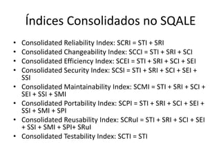 Índices Consolidados no SQALE
•
•
•
•
•
•
•
•

Consolidated Reliability Index: SCRI = STI + SRI
Consolidated Changeability Index: SCCI = STI + SRI + SCI
Consolidated Efficiency Index: SCEI = STI + SRI + SCI + SEI
Consolidated Security Index: SCSI = STI + SRI + SCI + SEI +
SSI
Consolidated Maintainability Index: SCMI = STI + SRI + SCI +
SEI + SSI + SMI
Consolidated Portability Index: SCPI = STI + SRI + SCI + SEI +
SSI + SMI + SPI
Consolidated Reusability Index: SCRuI = STI + SRI + SCI + SEI
+ SSI + SMI + SPI+ SRuI
Consolidated Testability Index: SCTI = STI

 
