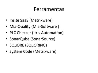 Ferramentas
•
•
•
•
•
•

Insite SaaS (Metrixware)
Mia-Quality (Mia-Software )
PLC Checker (Itris Automation)
SonarQube (SonarSource)
SQuORE (SQuORING)
System Code (Metrixware)

 