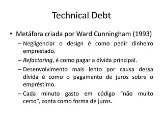 Technical Debt
• Metáfora criada por Ward Cunningham (1993)
– Negligenciar o design é como pedir dinheiro
emprestado.
– Refactoring, é como pagar a dívida principal.
– Desenvolvimento mais lento por causa dessa
dívida é como o pagamento de juros sobre o
empréstimo.
– Cada minuto gasto em código “não muito
certo”, conta como forma de juros.

 