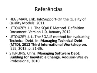 Referências
• HEGEMAN, Erik. InfoSupport-On the Quality of
Quality Models. 2011.
• LETOUZEY, J. L. The SQALE Method–Definition
Document, Version 1.0, January 2012.
• LETOUZEY, J.-L. The SQALE method for evaluating
Technical Debt. In: Managing Technical Debt
(MTD), 2012 Third International Workshop on.
IEEE, 2012. p. 31-36.
• STERLING, Chris. Managing Software Debt:
Building for Inevitable Change. Addison-Wesley
Professional, 2010.

 