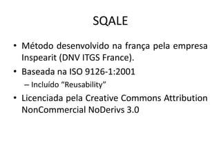 SQALE
• Método desenvolvido na frança pela empresa
Inspearit (DNV ITGS France).
• Baseada na ISO 9126-1:2001
– Incluído “Reusability”

• Licenciada pela Creative Commons Attribution
NonCommercial NoDerivs 3.0

 