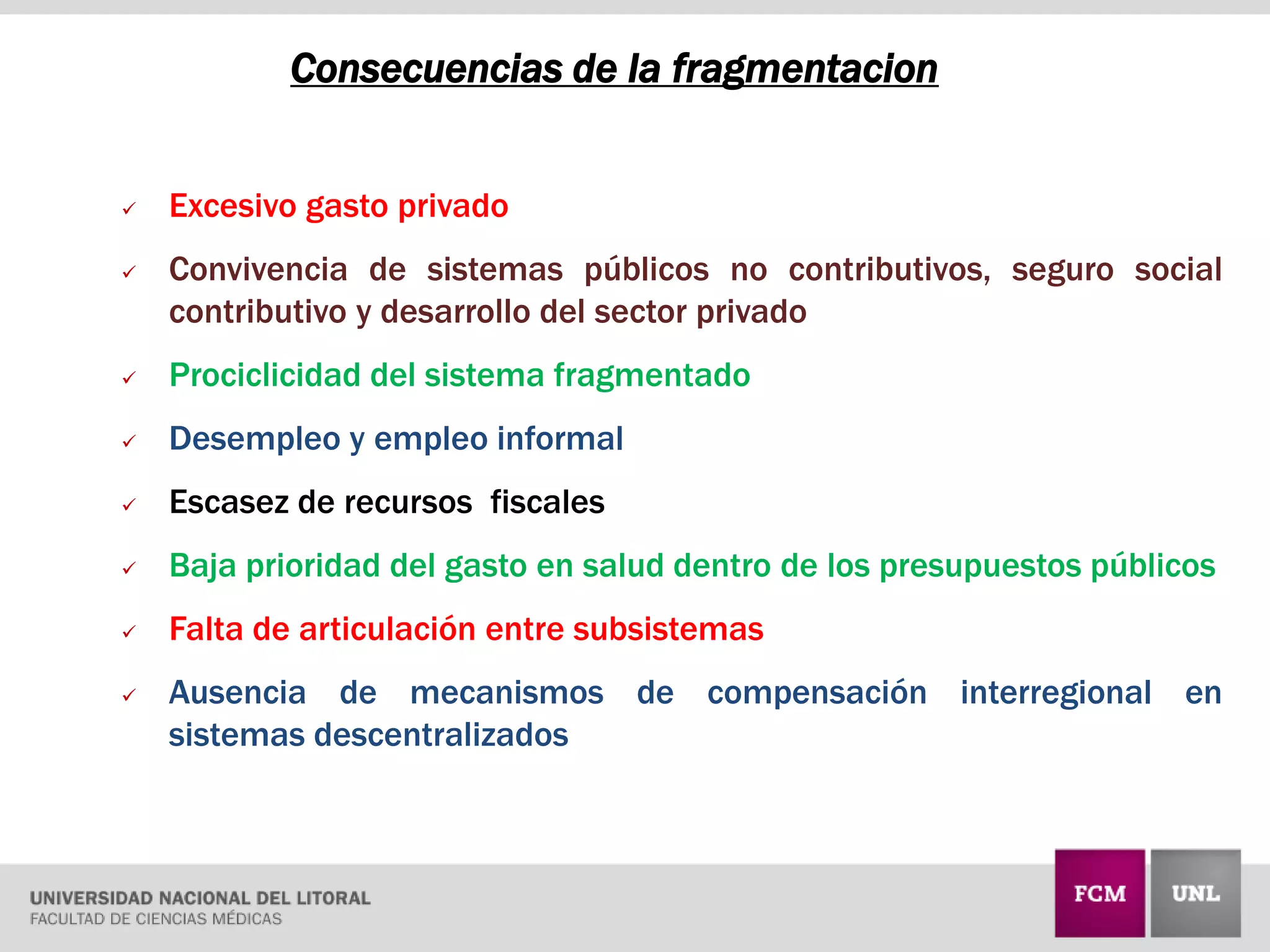 Consecuencias de la fragmentacion
 Excesivo gasto privado
 Convivencia de sistemas públicos no contributivos, seguro social
contributivo y desarrollo del sector privado
 Prociclicidad del sistema fragmentado
 Desempleo y empleo informal
 Escasez de recursos fiscales
 Baja prioridad del gasto en salud dentro de los presupuestos públicos
 Falta de articulación entre subsistemas
 Ausencia de mecanismos de compensación interregional en
sistemas descentralizados
 