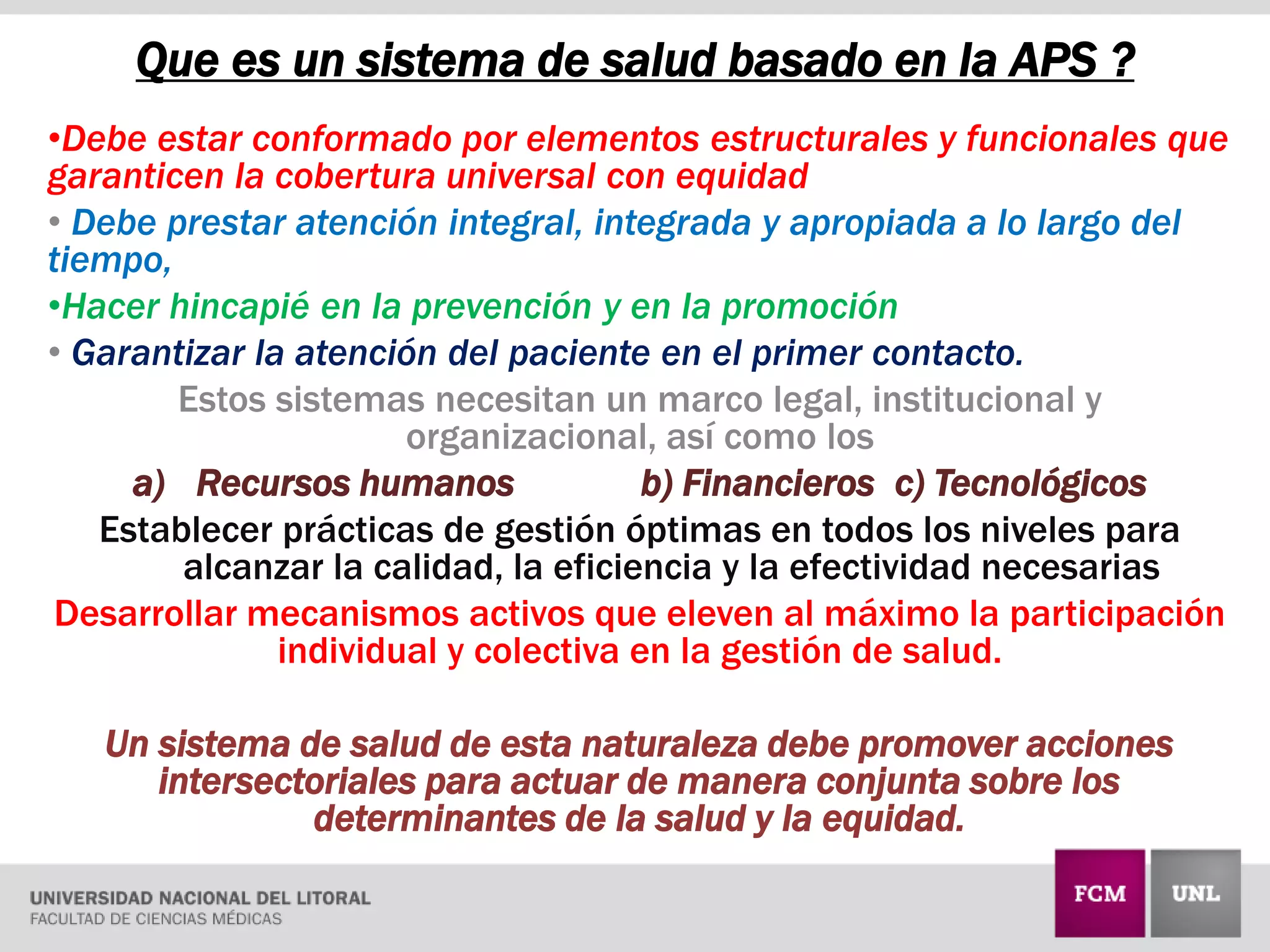 Que es un sistema de salud basado en la APS ?
•Debe estar conformado por elementos estructurales y funcionales que
garanticen la cobertura universal con equidad
• Debe prestar atención integral, integrada y apropiada a lo largo del
tiempo,
•Hacer hincapié en la prevención y en la promoción
• Garantizar la atención del paciente en el primer contacto.
Estos sistemas necesitan un marco legal, institucional y
organizacional, así como los
a) Recursos humanos b) Financieros c) Tecnológicos
Establecer prácticas de gestión óptimas en todos los niveles para
alcanzar la calidad, la eficiencia y la efectividad necesarias
Desarrollar mecanismos activos que eleven al máximo la participación
individual y colectiva en la gestión de salud.
Un sistema de salud de esta naturaleza debe promover acciones
intersectoriales para actuar de manera conjunta sobre los
determinantes de la salud y la equidad.
 