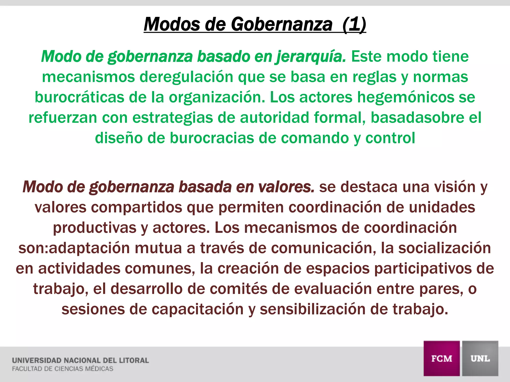 Modos de Gobernanza (1)
Modo de gobernanza basado en jerarquía. Este modo tiene
mecanismos deregulación que se basa en reglas y normas
burocráticas de la organización. Los actores hegemónicos se
refuerzan con estrategias de autoridad formal, basadasobre el
diseño de burocracias de comando y control
Modo de gobernanza basada en valores. se destaca una visión y
valores compartidos que permiten coordinación de unidades
productivas y actores. Los mecanismos de coordinación
son:adaptación mutua a través de comunicación, la socialización
en actividades comunes, la creación de espacios participativos de
trabajo, el desarrollo de comités de evaluación entre pares, o
sesiones de capacitación y sensibilización de trabajo.
 