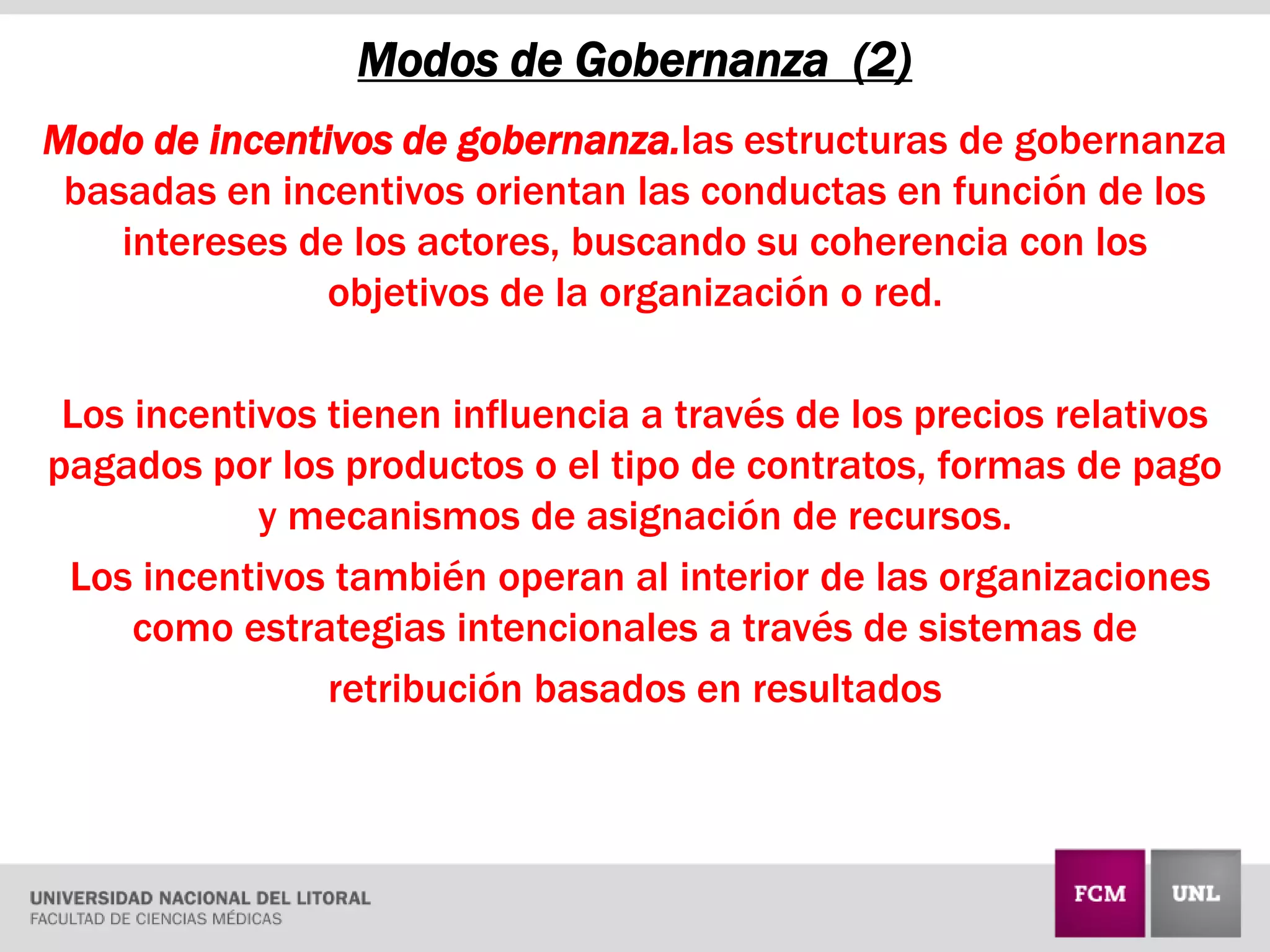 Modo de incentivos de gobernanza.las estructuras de gobernanza
basadas en incentivos orientan las conductas en función de los
intereses de los actores, buscando su coherencia con los
objetivos de la organización o red.
Los incentivos tienen influencia a través de los precios relativos
pagados por los productos o el tipo de contratos, formas de pago
y mecanismos de asignación de recursos.
Los incentivos también operan al interior de las organizaciones
como estrategias intencionales a través de sistemas de
retribución basados en resultados
Modos de Gobernanza (2)
 
