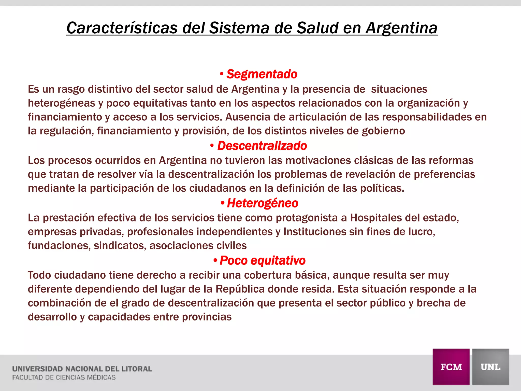 Características del Sistema de Salud en Argentina
• Segmentado
Es un rasgo distintivo del sector salud de Argentina y la presencia de situaciones
heterogéneas y poco equitativas tanto en los aspectos relacionados con la organización y
financiamiento y acceso a los servicios. Ausencia de articulación de las responsabilidades en
la regulación, financiamiento y provisión, de los distintos niveles de gobierno
• Descentralizado
Los procesos ocurridos en Argentina no tuvieron las motivaciones clásicas de las reformas
que tratan de resolver vía la descentralización los problemas de revelación de preferencias
mediante la participación de los ciudadanos en la definición de las políticas.
•Heterogéneo
La prestación efectiva de los servicios tiene como protagonista a Hospitales del estado,
empresas privadas, profesionales independientes y Instituciones sin fines de lucro,
fundaciones, sindicatos, asociaciones civiles
•Poco equitativo
Todo ciudadano tiene derecho a recibir una cobertura básica, aunque resulta ser muy
diferente dependiendo del lugar de la República donde resida. Esta situación responde a la
combinación de el grado de descentralización que presenta el sector público y brecha de
desarrollo y capacidades entre provincias
 