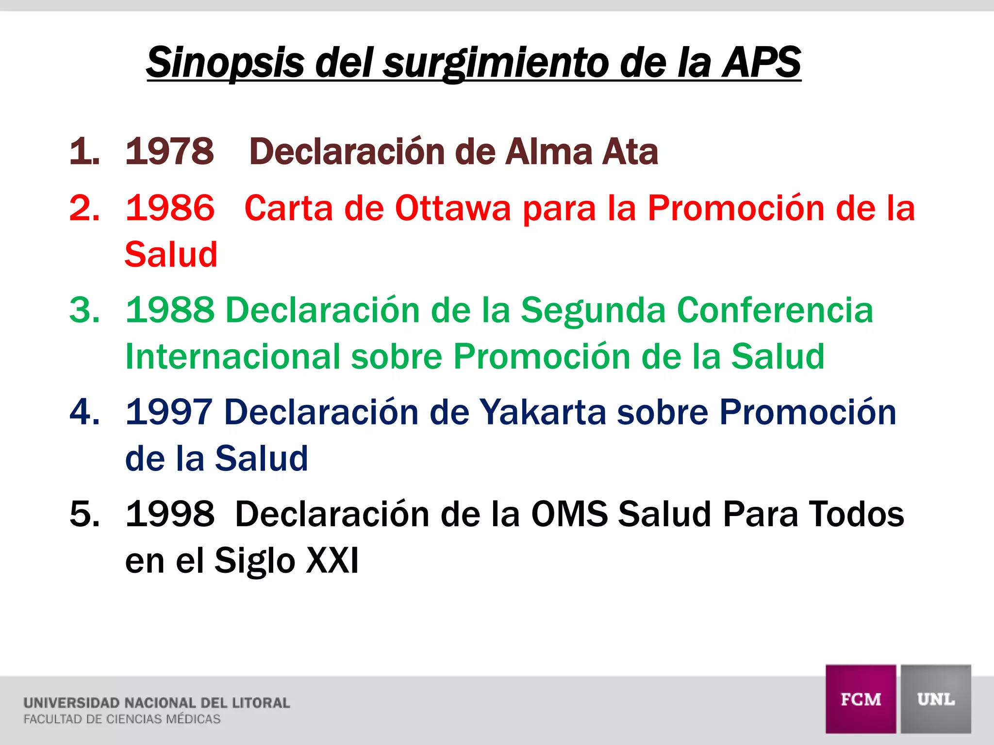 1. 1978 Declaración de Alma Ata
2. 1986 Carta de Ottawa para la Promoción de la
Salud
3. 1988 Declaración de la Segunda Conferencia
Internacional sobre Promoción de la Salud
4. 1997 Declaración de Yakarta sobre Promoción
de la Salud
5. 1998 Declaración de la OMS Salud Para Todos
en el Siglo XXI
Sinopsis del surgimiento de la APS
 