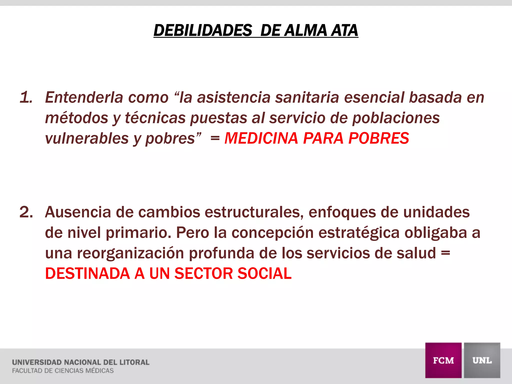 DEBILIDADES DE ALMA ATA
1. Entenderla como “la asistencia sanitaria esencial basada en
métodos y técnicas puestas al servicio de poblaciones
vulnerables y pobres” = MEDICINA PARA POBRES
2. Ausencia de cambios estructurales, enfoques de unidades
de nivel primario. Pero la concepción estratégica obligaba a
una reorganización profunda de los servicios de salud =
DESTINADA A UN SECTOR SOCIAL
 