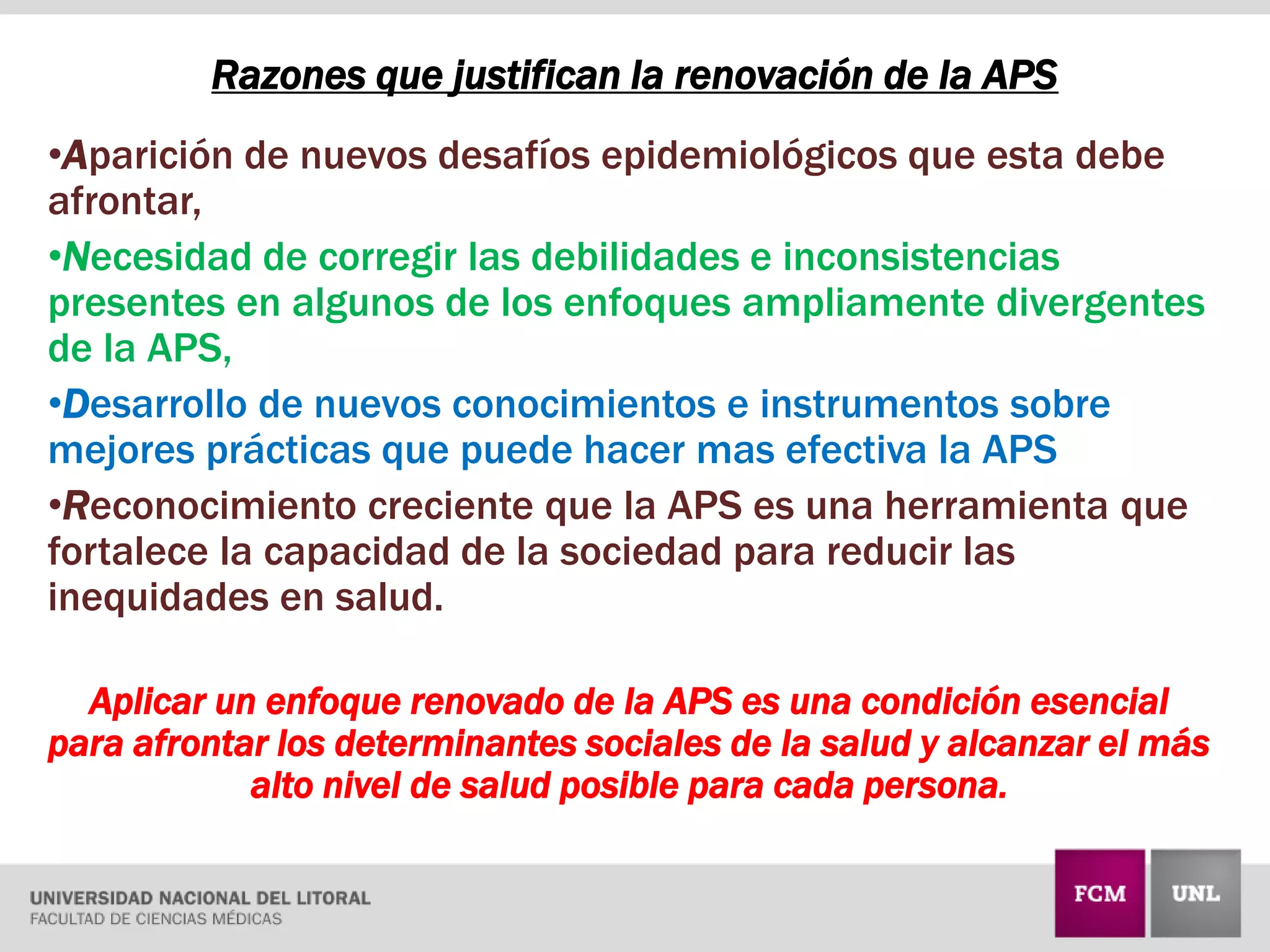Razones que justifican la renovación de la APS
•Aparición de nuevos desafíos epidemiológicos que esta debe
afrontar,
•Necesidad de corregir las debilidades e inconsistencias
presentes en algunos de los enfoques ampliamente divergentes
de la APS,
•Desarrollo de nuevos conocimientos e instrumentos sobre
mejores prácticas que puede hacer mas efectiva la APS
•Reconocimiento creciente que la APS es una herramienta que
fortalece la capacidad de la sociedad para reducir las
inequidades en salud.
Aplicar un enfoque renovado de la APS es una condición esencial
para afrontar los determinantes sociales de la salud y alcanzar el más
alto nivel de salud posible para cada persona.
 