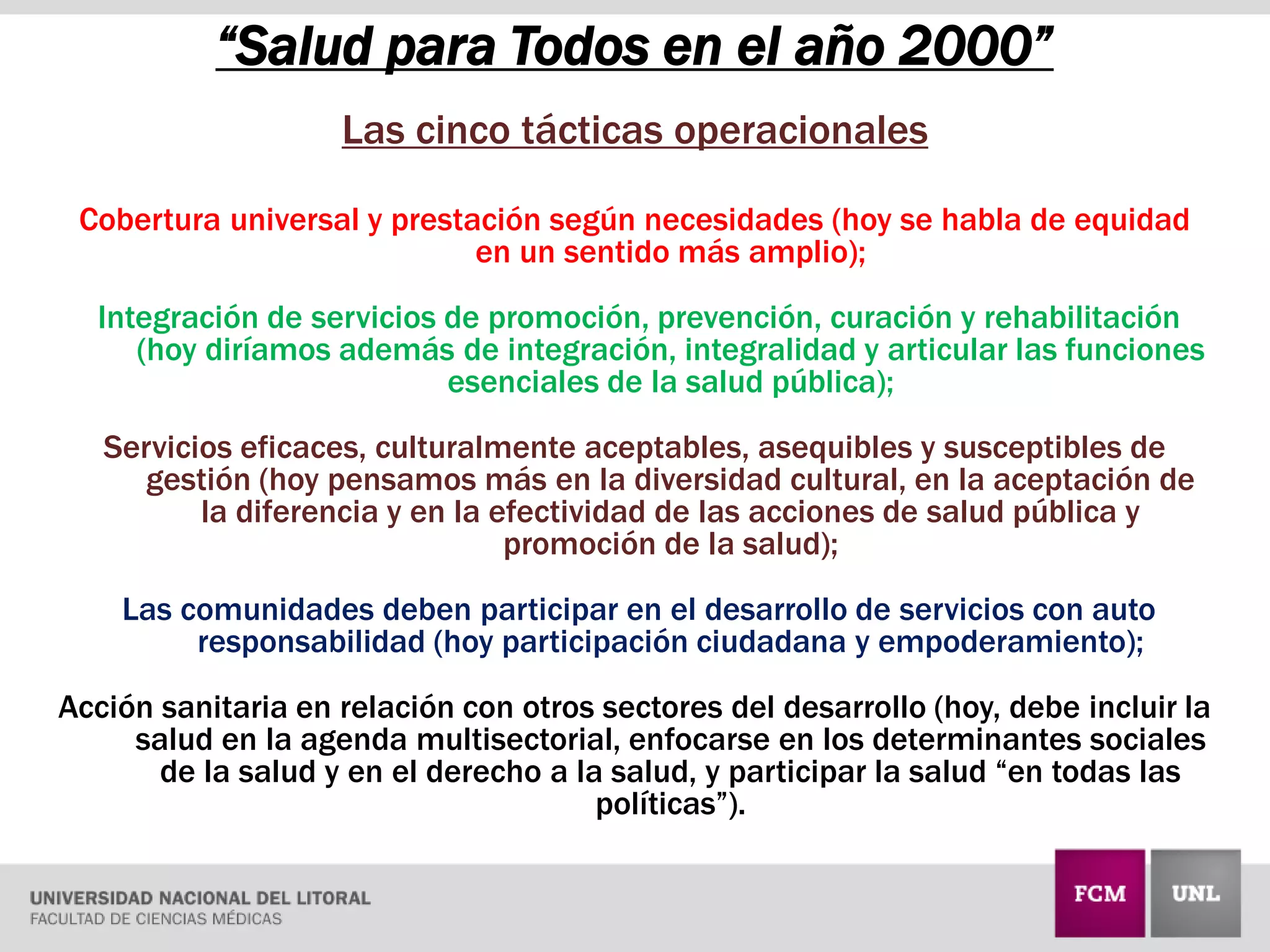 “Salud para Todos en el año 2000”
Las cinco tácticas operacionales
Cobertura universal y prestación según necesidades (hoy se habla de equidad
en un sentido más amplio);
Integración de servicios de promoción, prevención, curación y rehabilitación
(hoy diríamos además de integración, integralidad y articular las funciones
esenciales de la salud pública);
Servicios eficaces, culturalmente aceptables, asequibles y susceptibles de
gestión (hoy pensamos más en la diversidad cultural, en la aceptación de
la diferencia y en la efectividad de las acciones de salud pública y
promoción de la salud);
Las comunidades deben participar en el desarrollo de servicios con auto
responsabilidad (hoy participación ciudadana y empoderamiento);
Acción sanitaria en relación con otros sectores del desarrollo (hoy, debe incluir la
salud en la agenda multisectorial, enfocarse en los determinantes sociales
de la salud y en el derecho a la salud, y participar la salud “en todas las
políticas”).
 