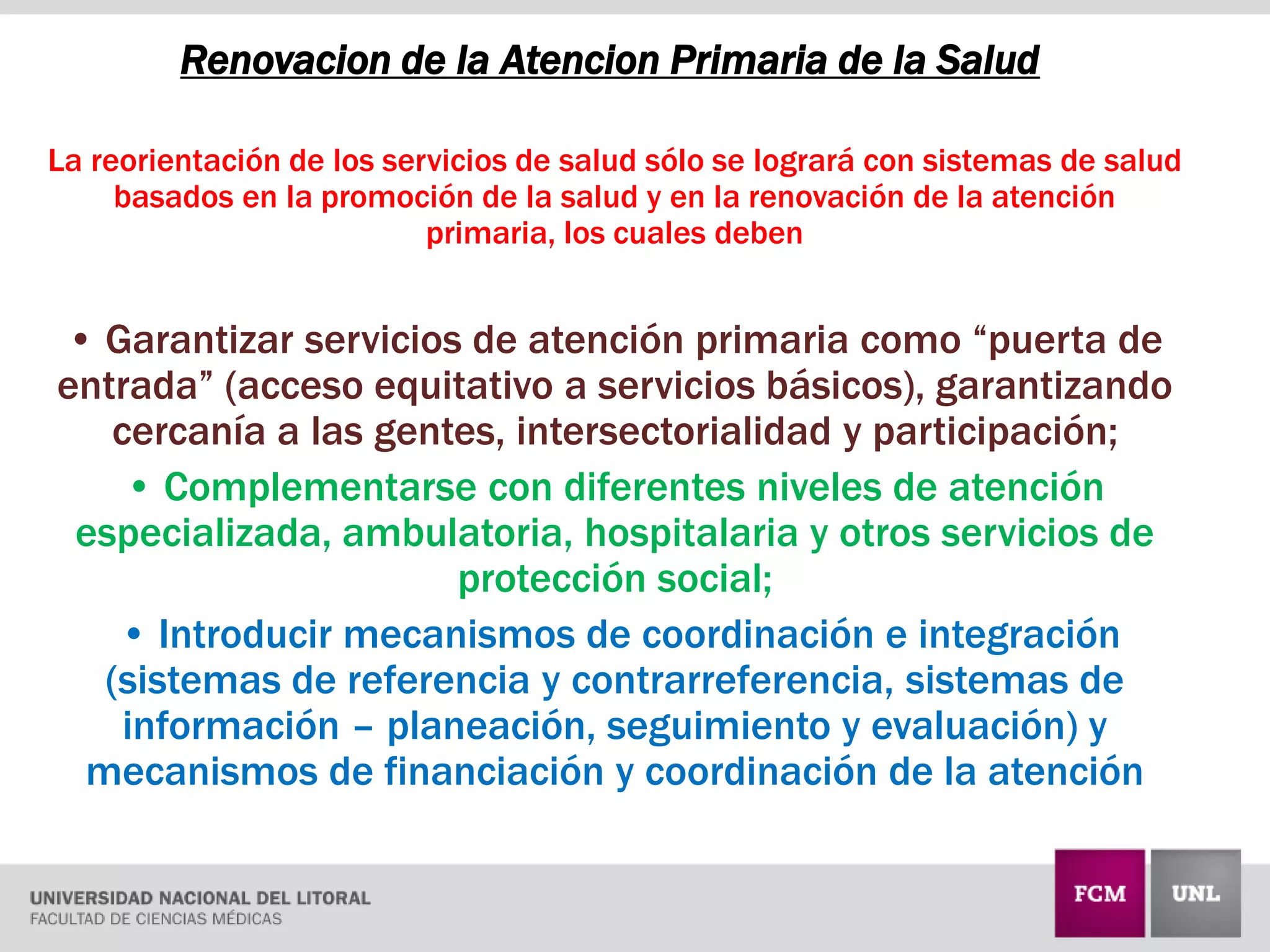 Renovacion de la Atencion Primaria de la Salud
La reorientación de los servicios de salud sólo se logrará con sistemas de salud
basados en la promoción de la salud y en la renovación de la atención
primaria, los cuales deben
• Garantizar servicios de atención primaria como “puerta de
entrada” (acceso equitativo a servicios básicos), garantizando
cercanía a las gentes, intersectorialidad y participación;
• Complementarse con diferentes niveles de atención
especializada, ambulatoria, hospitalaria y otros servicios de
protección social;
• Introducir mecanismos de coordinación e integración
(sistemas de referencia y contrarreferencia, sistemas de
información – planeación, seguimiento y evaluación) y
mecanismos de financiación y coordinación de la atención
 