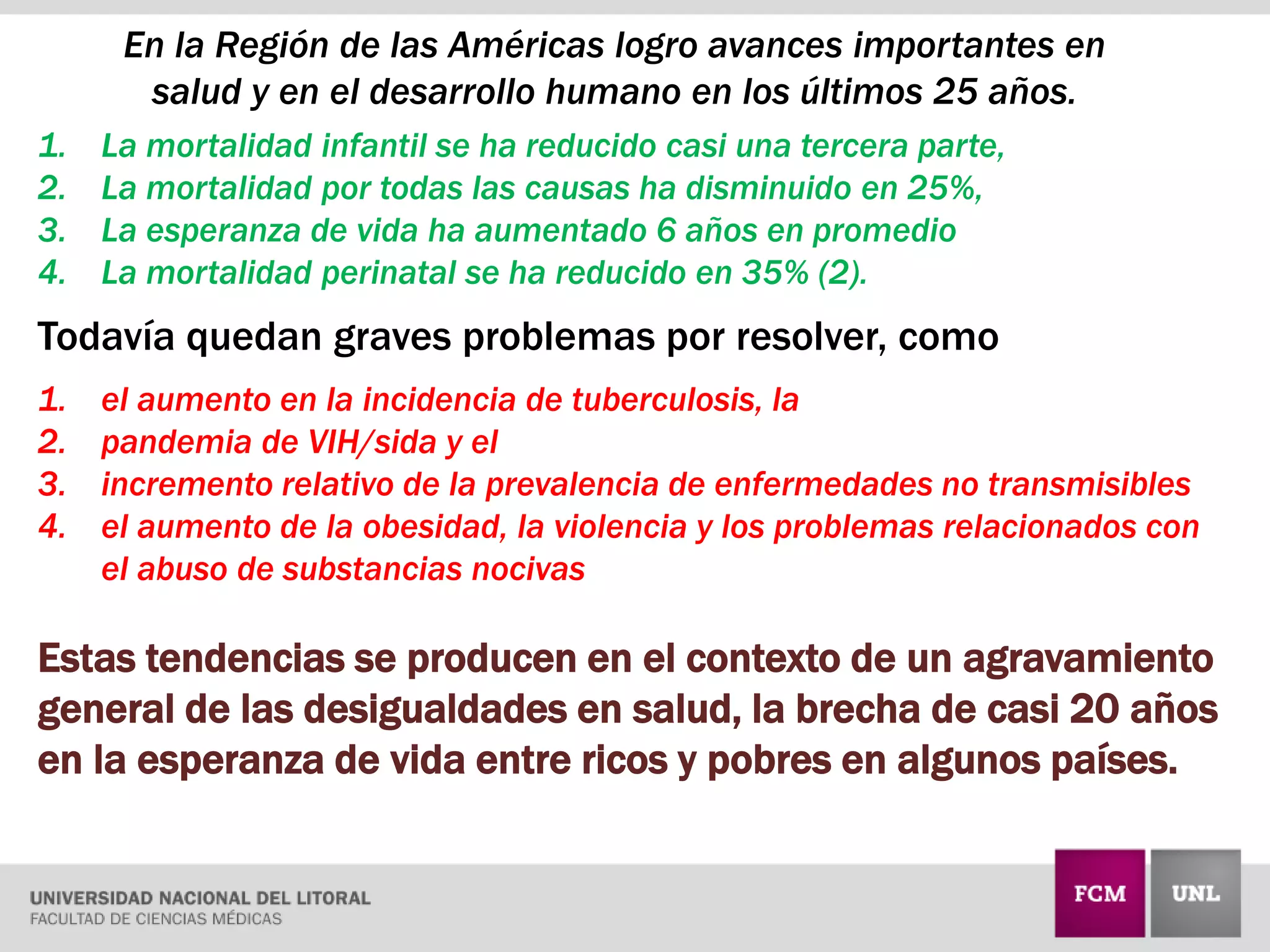 En la Región de las Américas logro avances importantes en
salud y en el desarrollo humano en los últimos 25 años.
1. La mortalidad infantil se ha reducido casi una tercera parte,
2. La mortalidad por todas las causas ha disminuido en 25%,
3. La esperanza de vida ha aumentado 6 años en promedio
4. La mortalidad perinatal se ha reducido en 35% (2).
Todavía quedan graves problemas por resolver, como
1. el aumento en la incidencia de tuberculosis, la
2. pandemia de VIH/sida y el
3. incremento relativo de la prevalencia de enfermedades no transmisibles
4. el aumento de la obesidad, la violencia y los problemas relacionados con
el abuso de substancias nocivas
Estas tendencias se producen en el contexto de un agravamiento
general de las desigualdades en salud, la brecha de casi 20 años
en la esperanza de vida entre ricos y pobres en algunos países.
 