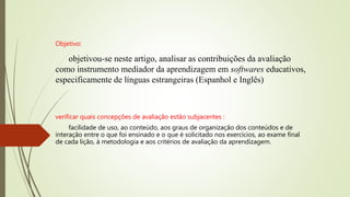 Objetivo:
objetivou-se neste artigo, analisar as contribuições da avaliação
como instrumento mediador da aprendizagem em softwares educativos,
especificamente de línguas estrangeiras (Espanhol e Inglês)
verificar quais concepções de avaliação estão subjacentes :
facilidade de uso, ao conteúdo, aos graus de organização dos conteúdos e de
interação entre o que foi ensinado e o que é solicitado nos exercícios, ao exame final
de cada lição, à metodologia e aos critérios de avaliação da aprendizagem.
 