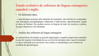 Estudo avaliativo de softwares de línguas estrangeiras:
espanhol e inglês
• Os diferentes tipos
• Análise dos softwares de língua estrangeira
a aprendizagem acontece pela repetição de conteúdos, sob controle do computador,
cuja abordagem psicopedagógica subjacente é behaviorista, especificamente, ligada
às ideias de Skinner. Eles podem exercer as funções de tutor, de exercício e prática,
de jogos educativos e de simulação.
as características em relação ao grau de organização e sequência lógica dos conteúdos
no que diz respeito à facilidade de uso, ao nível de interação entre o que foi ensinado
e o que é solicitado nos exercícios e nos exames, à metodologia e aos critérios de
avaliação da aprendizagem
 
