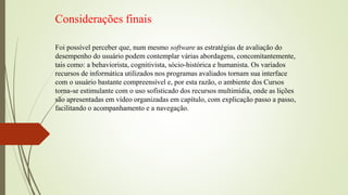 Considerações finais
Foi possível perceber que, num mesmo software as estratégias de avaliação do
desempenho do usuário podem contemplar várias abordagens, concomitantemente,
tais como: a behaviorista, cognitivista, sócio-histórica e humanista. Os variados
recursos de informática utilizados nos programas avaliados tornam sua interface
com o usuário bastante compreensível e, por esta razão, o ambiente dos Cursos
torna-se estimulante com o uso sofisticado dos recursos multimídia, onde as lições
são apresentadas em vídeo organizadas em capítulo, com explicação passo a passo,
facilitando o acompanhamento e a navegação.
 