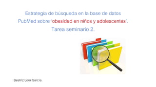 Estrategia de búsqueda en la base de datos
PubMed sobre ‘obesidad en niños y adolescentes’.
Tarea seminario 2.
Beatriz Lora García.
 
