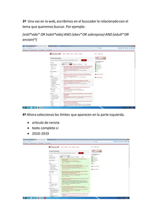 3º Una vez en la web, escribimos en el buscador lo relacionado con el
tema que queremos buscar. Por ejemplo:
(estil*vida* OR habit*vida) AND (obes*OR sobrepeso) AND (adult*OR
anciant*)
4º Ahora seleccionas los límites que aparecen en la parte izquierda.
articulo de revista
texto completo si
2010-2019