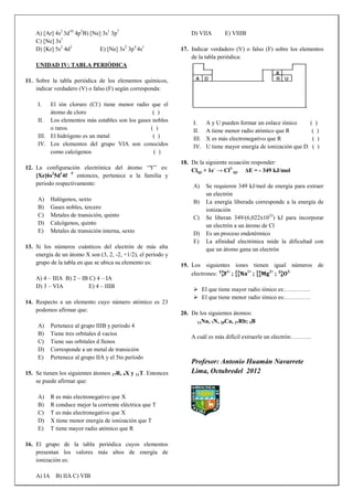 A) [Ar] 4s2 3d10 4p5B) [Ne] 3s1 3p7                            D) VIIA        E) VIIIB
    C) [Ne] 3s1
    D) [Kr] 5s2 4d2            E) [Ne] 3s2 3p4 4s1             17. Indicar verdadero (V) o falso (F) sobre los elementos
                                                                   de la tabla periódica:
    UNIDAD IV: TABLA PERIÓDICA

11. Sobre la tabla periódica de los elementos químicos,
    indicar verdadero (V) o falso (F) según corresponda:

     I.   El ión cloruro (Cl-) tiene menor radio que el
          átomo de cloro                          ( )
     II. Los elementos más estables son los gases nobles            I.     A y U pueden formar un enlace iónico        ( )
          o raros.                               ( )                II.    A tiene menor radio atómico que R            ( )
     III. El hidrógeno es un metal                ( )               III.   X es más electronegativo que R               ( )
     IV. Los elementos del grupo VIA son conocidos                  IV.    U tiene mayor energía de ionización que D    ( )
          como calcógenos                          ( )
                                                               18. De la siguiente ecuación responder:
12. La configuración electrónica del átomo “Y” es:                 Cl(g) + 1e- → Cl1-(g) ΔE = - 349 kJ/mol
    [Xe]6s25d14f 5 entonces, pertenece a la familia y
    periodo respectivamente:                                        A)     Se requieren 349 kJ/mol de energía para extraer
                                                                           un electrón
     A)   Halógenos, sexto                                          B)     La energía liberada corresponde a la energía de
     B)   Gases nobles, tercero                                            ionización
     C)   Metales de transición, quinto                             C)     Se liberan 349/(6,022x1023) kJ para incorporar
     D)   Calcógenos, quinto                                               un electrón a un átomo de Cl
     E)   Metales de transición interna, sexto                      D)     Es un proceso endotérmico
                                                                    E)     La afinidad electrónica mide la dificultad con
13. Si los números cuánticos del electrón de más alta                      que un átomo gana un electrón
    energía de un átomo X son (3, 2, -2, +1/2), el período y
    grupo de la tabla en que se ubica su elemento es:          19. Los siguientes iones tienen igual números de
                                                                                1-     1+     2+    2-
                                                                   electrones:     ;      ;      ;
    A) 4 – IIIA B) 2 – IB C) 4 – IA
    D) 3 – VIA            E) 4 – IIIB
                                                                     El que tiene mayor radio iónico es:………….
                                                                     El que tiene menor radio iónico es:………….
14. Respecto a un elemento cuyo número atómico es 23
    podemos afirmar que:
                                                               20. De los siguientes átomos:
                                                                     11Na, 7N, 20Ca, 37Rb; 5B
     A)   Pertenece al grupo IIIB y período 4
     B)   Tiene tres orbitales d vacíos
                                                                   A cuál es más difícil extraerle un electrón:……….
     C)   Tiene sus orbitales d llenos
     D)   Corresponde a un metal de transición
     E)   Pertenece al grupo IIA y el 5to período
                                                                   Profesor: Antonio Huamán Navarrete
15. Se tienen los siguientes átomos 17R, 9X y 11T. Entonces        Lima, Octubredel 2012
    se puede afirmar que:

     A)   R es más electronegativo que X
     B)   R conduce mejor la corriente eléctrica que T
     C)   T es más electronegativo que X
     D)   X tiene menor energía de ionización que T
     E)   T tiene mayor radio atómico que R

16. El grupo de la tabla periódica cuyos elementos
    presentan los valores más altos de energía de
    ionización es:

    A) IA B) IIA C) VIB
 