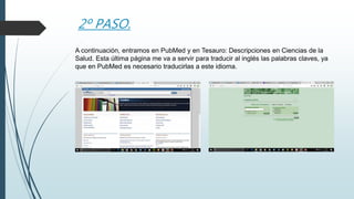2º PASO.
A continuación, entramos en PubMed y en Tesauro: Descripciones en Ciencias de la
Salud. Esta última página me va a servir para traducir al inglés las palabras claves, ya
que en PubMed es necesario traducirlas a este idioma.
 