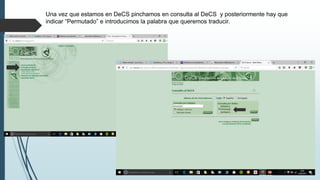 Una vez que estamos en DeCS pinchamos en consulta al DeCS y posteriormente hay que
indicar “Permutado” e introducimos la palabra que queremos traducir.
 