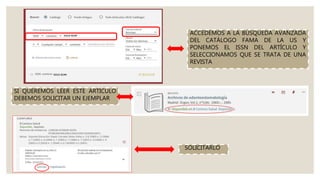 ACCEDEMOS A LA BÚSQUEDA AVANZADA
DEL CATÁLOGO FAMA DE LA US Y
PONEMOS EL ISSN DEL ARTÍCULO Y
SELECCIONAMOS QUE SE TRATA DE UNA
REVISTA
SI QUEREMOS LEER ESTE ARTÍCULO
DEBEMOS SOLICITAR UN EJEMPLAR
SOLICITARLO
 