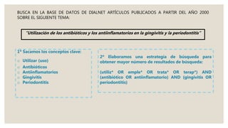 BUSCA EN LA BASE DE DATOS DE DIALNET ARTÍCULOS PUBLICADOS A PARTIR DEL AÑO 2000
SOBRE EL SIGUIENTE TEMA:
“Utilización de los antibióticos y los antiinflamatorios en la gingivitis y la periodontitis”
1º Sacamos los conceptos clave:
o Utilizar (uso)
o Antibióticos
o Antiinflamatorios
o Gingivitis
o Periodontitis
2º Elaboramos una estrategía de búsqueda para
obtener mayor número de resultados de búsqueda:
(utiliz* OR emple* OR trata* OR terap*) AND
(antibiótico OR antiinflamatorio) AND (gingivitis OR
periodontitis)
 
