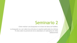 Seminario 2
Cómo realizar una búsqueda en la base de datos de PubMed.
La búsqueda va a ser sobre los artículos en español publicados los últimos
15 años sobre la prevención de la obesidad y el sobrepeso en niños
adolescentes
 