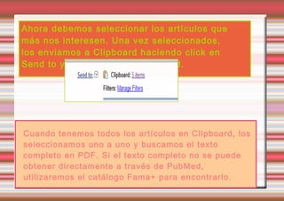 Ahora debemos seleccionar los artículos que
más nos interesen. Una vez seleccionados,
los enviamos a Clipboard haciendo click en
Send to y seleccionando Clipboard.




Cuando tenemos todos los artículos en Clipboard, los
seleccionamos uno a uno y buscamos el texto
completo en PDF. Si el texto completo no se puede
obtener directamente a través de PubMed,
utilizaremos el catálogo Fama+ para encontrarlo.
 