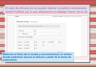 El resto de artículos no se pueden obtener completos directamente
  desde PubMed, por lo que utilizaremos el catálago Fama+ de la US.




Metemos el título de la revista y encontraremos un enlace
donde podremos buscar el artículo a partir de la fecha de
publicación.
 