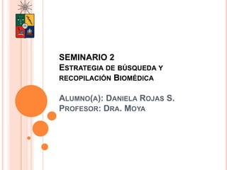 SEMINARIO 2
ESTRATEGIA DE BÚSQUEDA Y
RECOPILACIÓN BIOMÉDICA
ALUMNO(A): DANIELA ROJAS S.
PROFESOR: DRA. MOYA
SEMINARIO 2
Estrategia de búsqueda y recopilación Biomédica
 