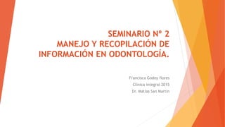SEMINARIO Nº 2
MANEJO Y RECOPILACIÓN DE
INFORMACIÓN EN ODONTOLOGÍA.
Francisca Godoy flores
Clínica integral 2015
Dr. Matías San Martín
 