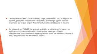  La búsqueda en GOOGLE fue extensa y larga, obteniendo 388, la mayoría en
español, pero poco relacionados con el tema a investigar y poco nivel de
evidencia, por lo que ningún documento fue seleccionado para el estudio
 La búsqueda en PUBMED fue acotada y rápida, se obtuvieron 34 papers en
inglés y mucho mas relacionados con el tema a investigar . Fueron
seleccionados 4 documentos en ingles aplicando filtros de búsqueda: últimos 5
años, disponibilidad del documento, idioma.
 