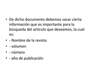• De dicho documento debemos sacar cierta
información que es importante para la
búsqueda del artículo que deseamos, la cual
es:
• - Nombre de la revista
• - volumen
• - número
• - año de publicación
 