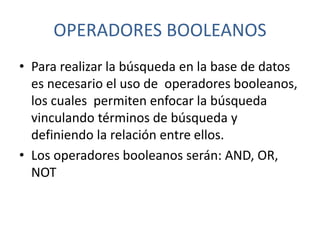 OPERADORES BOOLEANOS
• Para realizar la búsqueda en la base de datos
es necesario el uso de operadores booleanos,
los cuales permiten enfocar la búsqueda
vinculando términos de búsqueda y
definiendo la relación entre ellos.
• Los operadores booleanos serán: AND, OR,
NOT
 