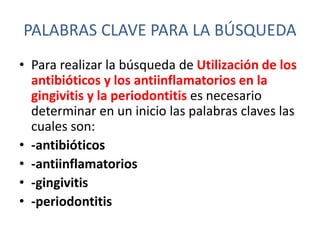 PALABRAS CLAVE PARA LA BÚSQUEDA
• Para realizar la búsqueda de Utilización de los
antibióticos y los antiinflamatorios en la
gingivitis y la periodontitis es necesario
determinar en un inicio las palabras claves las
cuales son:
• -antibióticos
• -antiinflamatorios
• -gingivitis
• -periodontitis
 