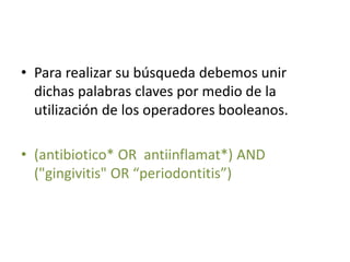 • Para realizar su búsqueda debemos unir
dichas palabras claves por medio de la
utilización de los operadores booleanos.
• (antibiotico* OR antiinflamat*) AND
("gingivitis" OR “periodontitis”)
 