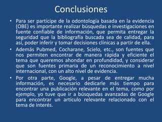 Conclusiones
• Para ser partícipe de la odontología basada en la evidencia
  (OBE) es importante realizar búsquedas e investigaciones en
  fuente confiable de información, que permita entregar la
  seguridad que la bibliografía buscada sea de calidad, para
  así, poder inferir y tomar decisiones clínicas a partir de ella.
• Además Pubmed, Cocharane, Scielo, etc., son fuentes que
  nos permiten encontrar de manera rápida y eficiente el
  tema que queremos ahondar en profundidad, y considerar
  que son fuentes primaria de un reconocimiento a nivel
  internacional, con un alto nivel de evidencia.
• Por otra parte, Google, a pesar de entregar mucha
  información, es necesario dedicarle más tiempo para
  encontrar una publicación relevante en el tema, como por
  ejemplo, yo tuve que ir a búsquedas avanzadas de Google
  para encontrar un artículo relevante relacionado con el
  tema de interés.
 
