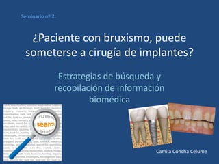 Seminario nº 2:



  ¿Paciente con bruxismo, puede
 someterse a cirugía de implantes?
               Estrategias de búsqueda y
              recopilación de información
                       biomédica




                                      Camila Concha Celume
 