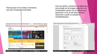 Una vez dentro, ponemos los datos tal y
como están en la imagen para ver si la
Universidad cuenta con el artículo que
queremos, si no es así tenemos que
reservarlo o pedir un préstamo
interbibliotecario.
Para buscar en la revista, le tenemos
que dar a búsqueda avanzada.
 