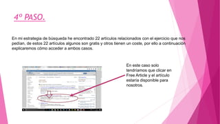 En mi estrategia de búsqueda he encontrado 22 artículos relacionados con el ejercicio que nos
pedían, de estos 22 artículos algunos son gratis y otros tienen un coste, por ello a continuación
explicaremos cómo acceder a ambos casos.
4º PASO.
En este caso solo
tendríamos que clicar en
Free Article y el artículo
estaría disponible para
nosotros.
 