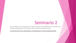 Seminario 2
Voy a realizar una búsqueda en la base de datos de PubMed de los artículos de
revisión publicados en los últimos quince años en español sobre:
La prevención de la obesidad y el sobrepeso en niños adolescentes.
 