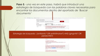 Paso 5.- una vez en este paso, habrá que introducir una
estrategia de búsqueda con las palabras claves necesarias para
encontrar los documentos dentro del apartado de ‘Buscar
documento’
Estrategia de búsqueda : (antibiotic* OR antiinflmatori*) AND (gingivitis* OR
peridontitis*)
 